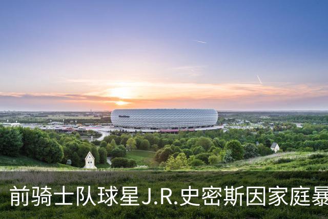 前骑士队球星J.R.史密斯因家庭暴力在德州被警方逮捕